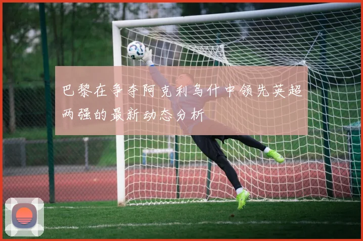 巴黎在争夺阿克利乌什中领先英超两强的最新动态分析