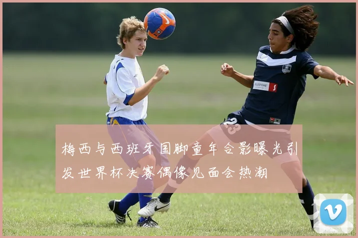 梅西与西班牙国脚童年合影曝光引发世界杯决赛偶像见面会热潮