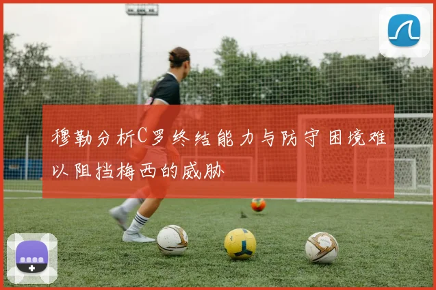 穆勒分析C罗终结能力与防守困境难以阻挡梅西的威胁