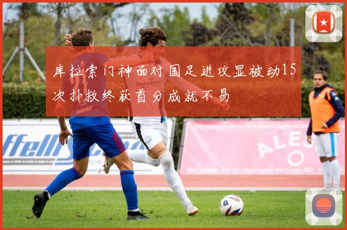 库拉索门神面对国足进攻显被动15次扑救终获首分成就不易
