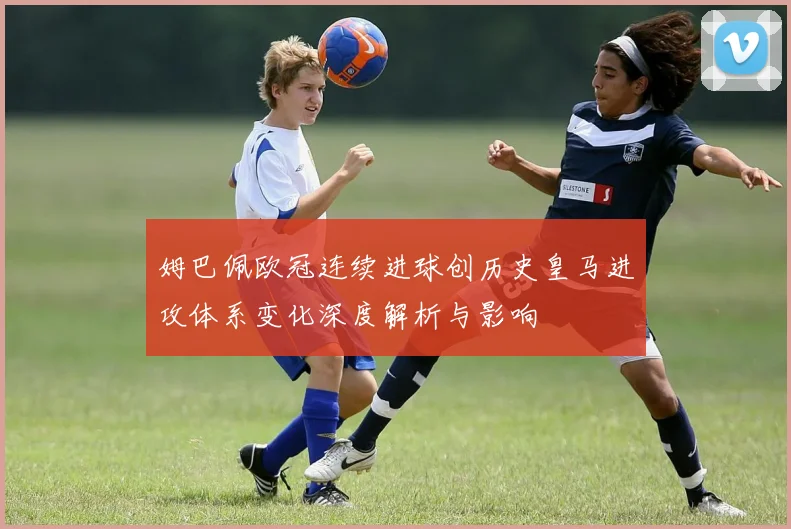姆巴佩欧冠连续进球创历史皇马进攻体系变化深度解析与影响