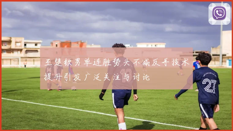 王楚钦男单连胜势头不减反手技术提升引发广泛关注与讨论