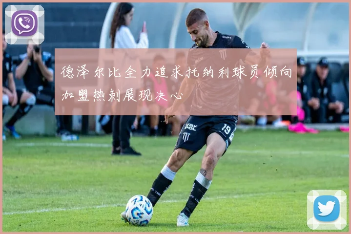 德泽尔比全力追求托纳利球员倾向加盟热刺展现决心