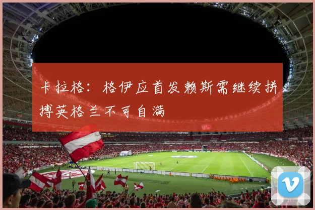 卡拉格：格伊应首发赖斯需继续拼搏英格兰不可自满