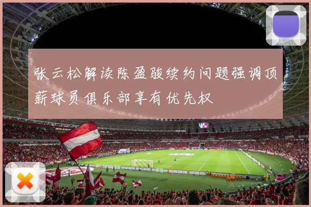 张云松解读陈盈骏续约问题强调顶薪球员俱乐部享有优先权