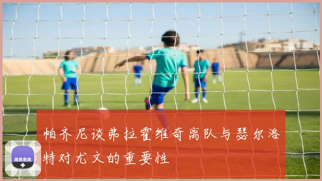 帕齐尼谈弗拉霍维奇离队与瑟尔洛特对尤文的重要性
