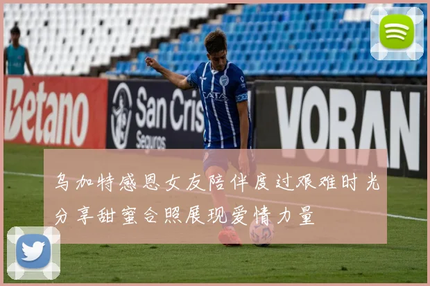 乌加特感恩女友陪伴度过艰难时光分享甜蜜合照展现爱情力量