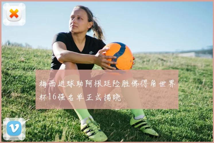 梅西进球助阿根廷险胜佛得角世界杯16强名单正式揭晓