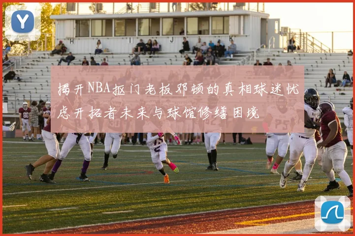 揭开NBA抠门老板邓顿的真相球迷忧虑开拓者未来与球馆修缮困境