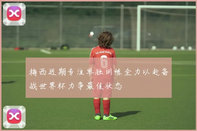 梅西近期专注单独训练全力以赴备战世界杯力争最佳状态