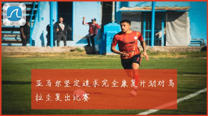 亚马尔坚定追求完全康复计划对乌拉圭复出比赛