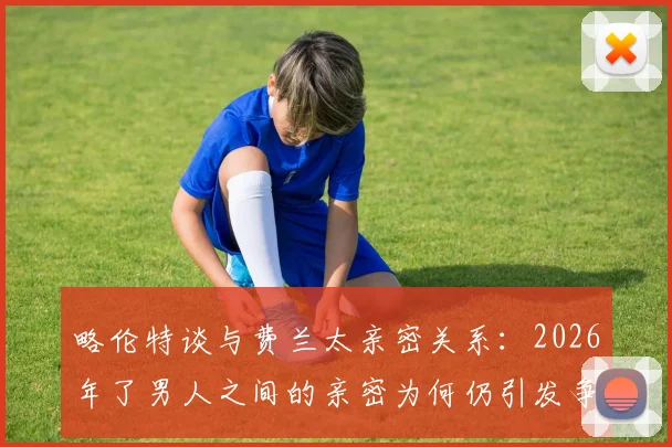 略伦特谈与费兰太亲密关系：2026年了男人之间的亲密为何仍引发争议