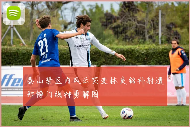 泰山禁区内风云突变林良铭补射遭郑铮门线神勇解围