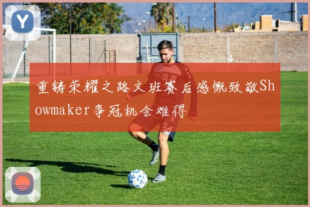 重铸荣耀之路文班赛后感慨致敬Showmaker争冠机会难得