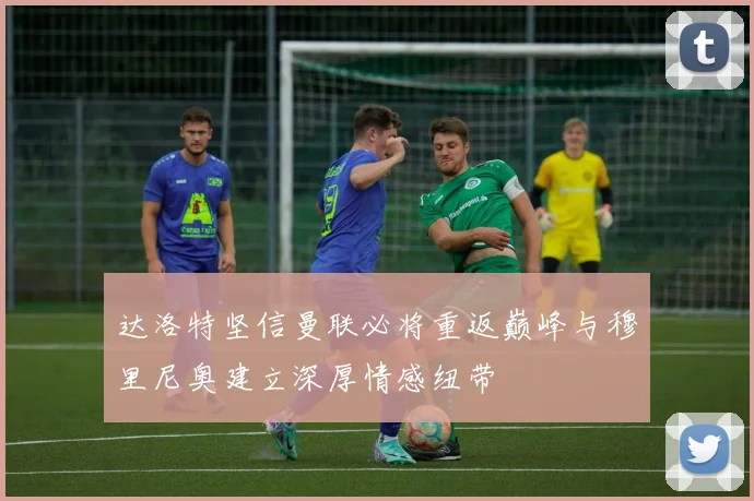 达洛特坚信曼联必将重返巅峰与穆里尼奥建立深厚情感纽带