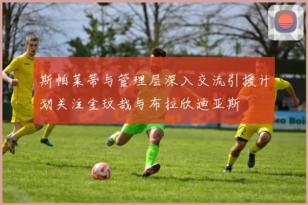 斯帕莱蒂与管理层深入交流引援计划关注金玟哉与布拉欣迪亚斯