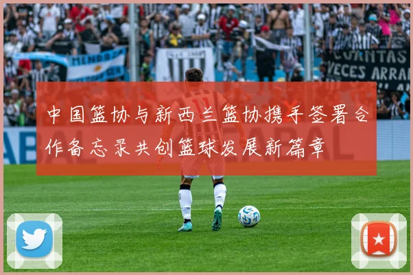 中国篮协与新西兰篮协携手签署合作备忘录共创篮球发展新篇章