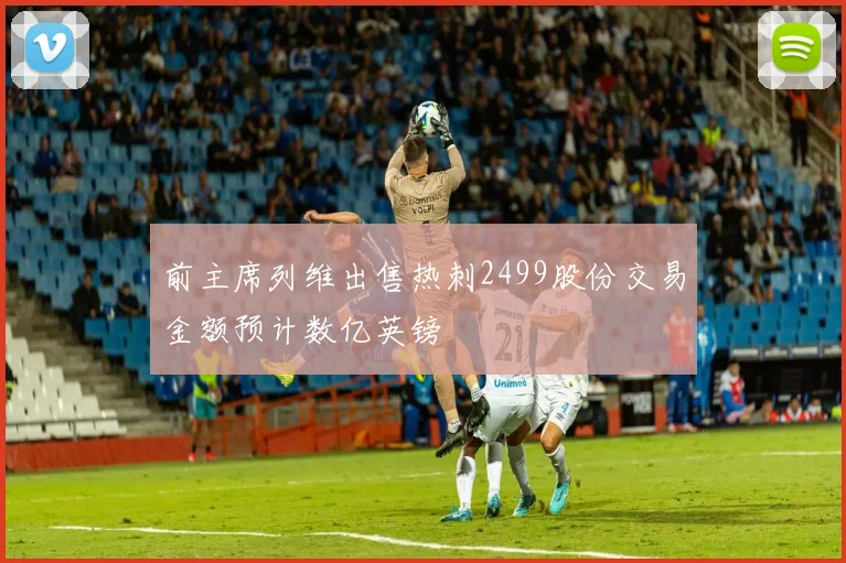 前主席列维出售热刺2499股份交易金额预计数亿英镑